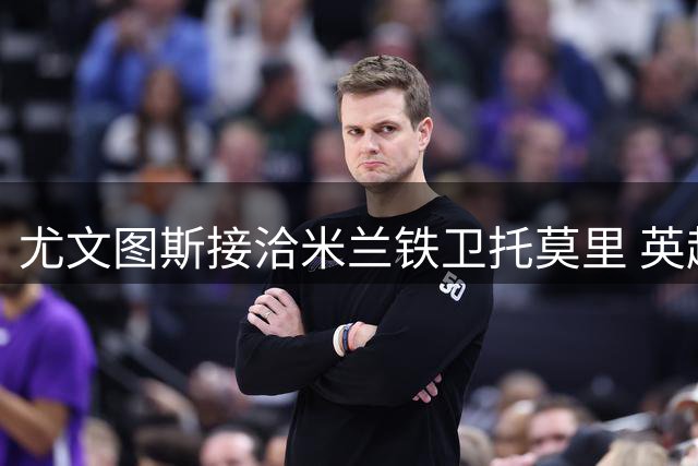 尤文图斯接洽米兰铁卫托莫里 英超双雄加入争夺战