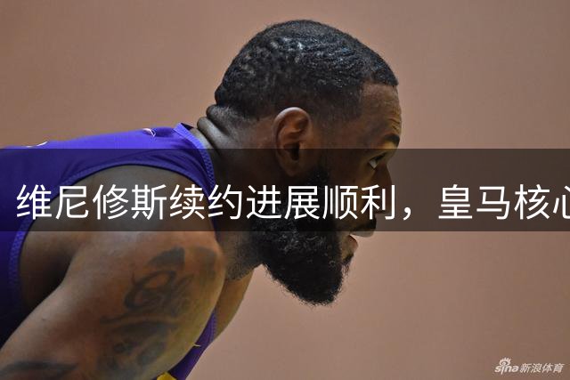 维尼修斯续约进展顺利，皇马核心球员留队无忧