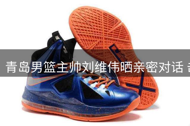 青岛男篮主帅刘维伟晒亲密对话 击碎韦瑟斯庞离队传言