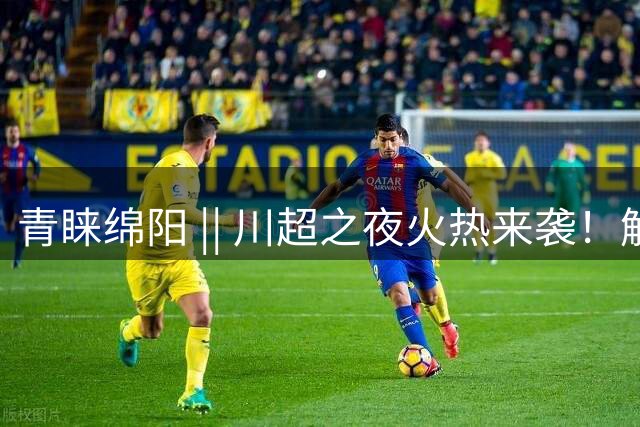 青睐绵阳 || 川超之夜火热来袭！解锁涪城赛场内外精彩玩法