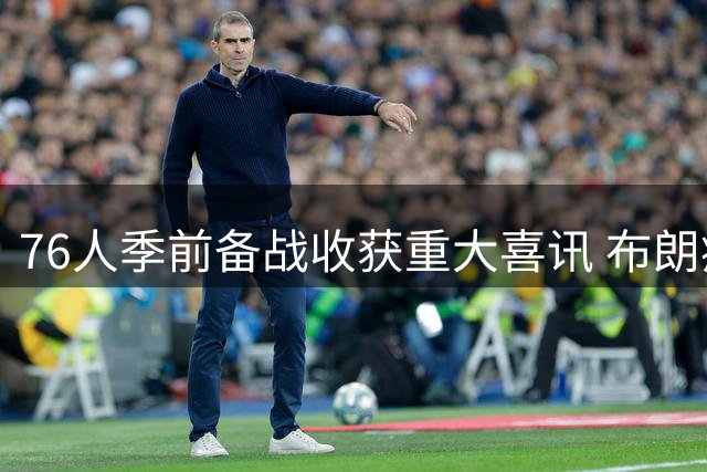 76人季前备战收获重大喜讯 布朗瘦身成功VJ魔鬼特训 恩比德状态爆棚引热议